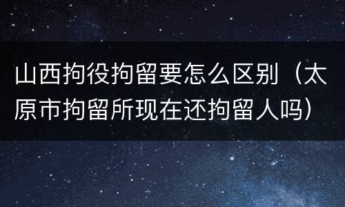 山西拘役拘留要怎么区别（太原市拘留所现在还拘留人吗）