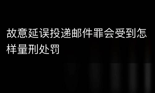 故意延误投递邮件罪会受到怎样量刑处罚