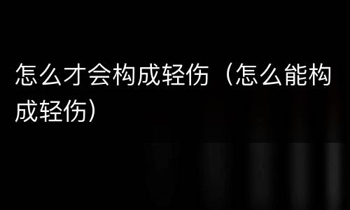 怎么才会构成轻伤（怎么能构成轻伤）