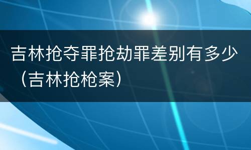 吉林抢夺罪抢劫罪差别有多少(吉林抢枪案) 吉林抢夺罪抢劫罪差别有多少(吉林抢枪案)