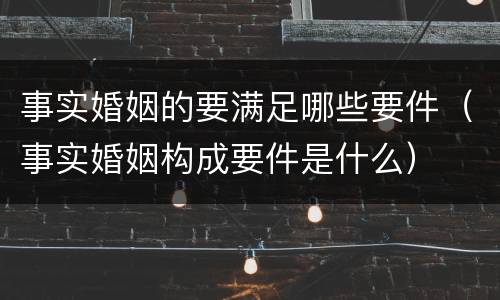 事实婚姻的要满足哪些要件（事实婚姻构成要件是什么）
