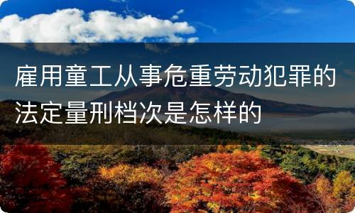 雇用童工从事危重劳动犯罪的法定量刑档次是怎样的