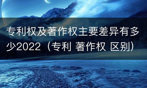 专利权及著作权主要差异有多少2022（专利 著作权 区别）