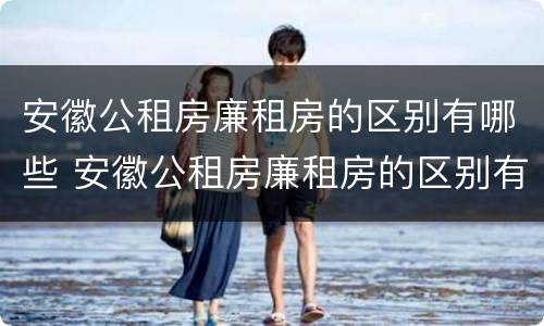 安徽公租房廉租房的区别有哪些 安徽公租房廉租房的区别有哪些地方