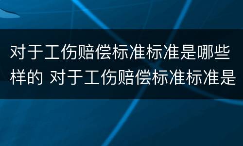 对于工伤赔偿标准标准是哪些样的 对于工伤赔偿标准标准是哪些样的呢