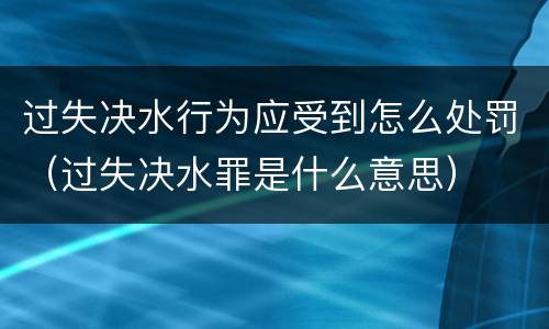 过失决水行为应受到怎么处罚（过失决水罪是什么意思）