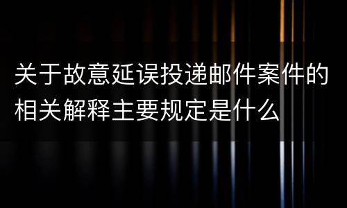 关于故意延误投递邮件案件的相关解释主要规定是什么