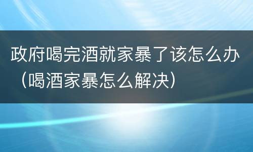 政府喝完酒就家暴了该怎么办（喝酒家暴怎么解决）