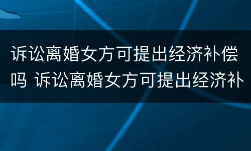 诉讼离婚女方可提出经济补偿吗 诉讼离婚女方可提出经济补偿吗知乎