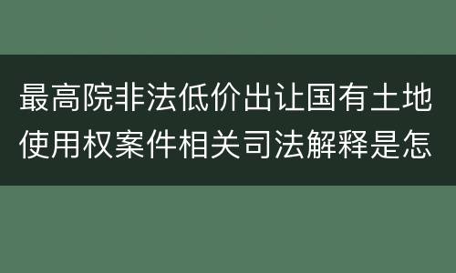 最高院非法低价出让国有土地使用权案件相关司法解释是怎样的