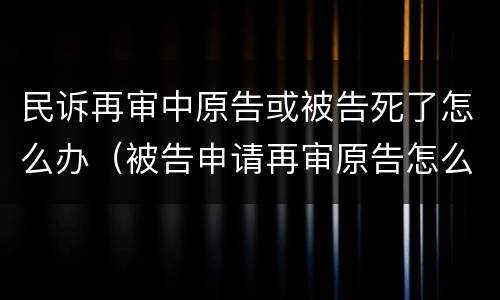 民诉再审中原告或被告死了怎么办（被告申请再审原告怎么办）