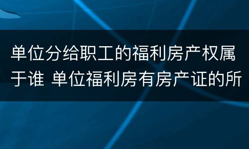 单位分给职工的福利房产权属于谁 单位福利房有房产证的所有权属于谁