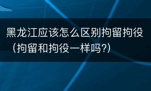 黑龙江应该怎么区别拘留拘役（拘留和拘役一样吗?）