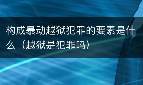 构成暴动越狱犯罪的要素是什么（越狱是犯罪吗）