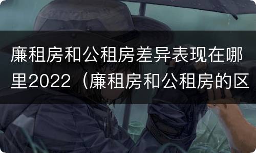 廉租房和公租房差异表现在哪里2022（廉租房和公租房的区别和联系）