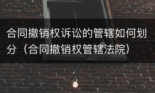 合同撤销权诉讼的管辖如何划分（合同撤销权管辖法院）