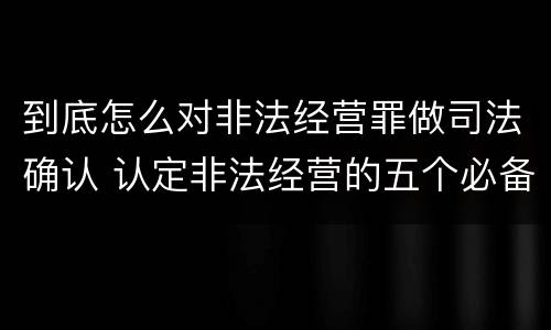 到底怎么对非法经营罪做司法确认 认定非法经营的五个必备证据