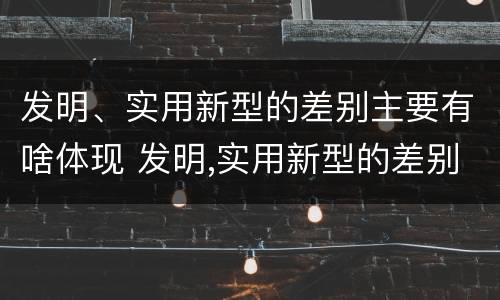 发明、实用新型的差别主要有啥体现 发明,实用新型的差别主要有啥体现呢