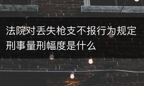 法院对丢失枪支不报行为规定刑事量刑幅度是什么