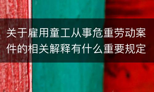 关于雇用童工从事危重劳动案件的相关解释有什么重要规定