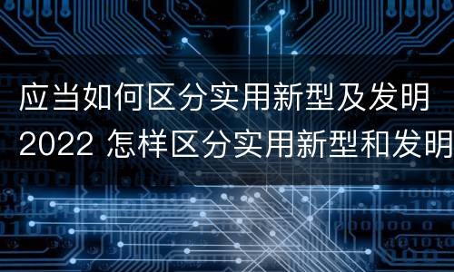 应当如何区分实用新型及发明2022 怎样区分实用新型和发明专利