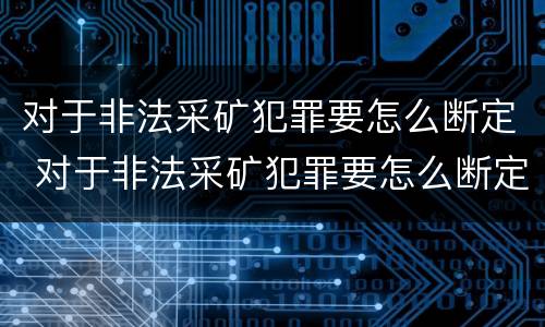对于非法采矿犯罪要怎么断定 对于非法采矿犯罪要怎么断定呢 对于非法采矿犯罪要怎么断定 对于非法采矿犯罪要怎么断定呢
