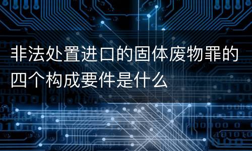 非法处置进口的固体废物罪的四个构成要件是什么