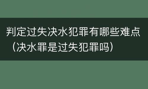 判定过失决水犯罪有哪些难点（决水罪是过失犯罪吗）