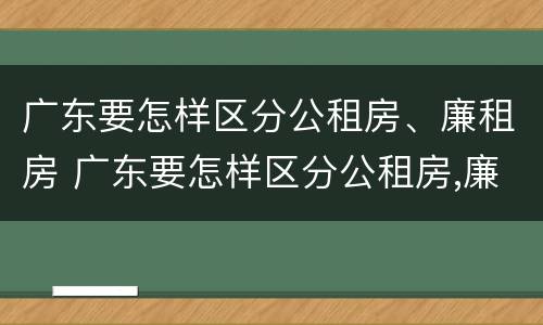 广东要怎样区分公租房、廉租房 广东要怎样区分公租房,廉租房呢