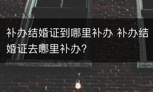 补办结婚证到哪里补办 补办结婚证去哪里补办?