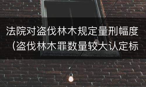 法院对盗伐林木规定量刑幅度（盗伐林木罪数量较大认定标准）