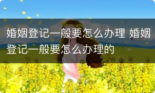 婚姻登记一般要怎么办理 婚姻登记一般要怎么办理的