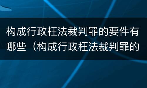 构成行政枉法裁判罪的要件有哪些（构成行政枉法裁判罪的要件有哪些呢）