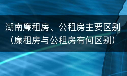 湖南廉租房、公租房主要区别（廉租房与公租房有何区别）