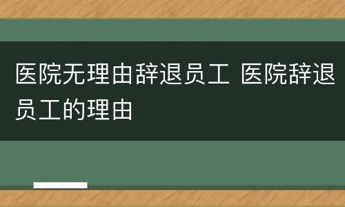 医院无理由辞退员工 医院辞退员工的理由