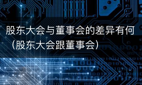 股东大会与董事会的差异有何（股东大会跟董事会）