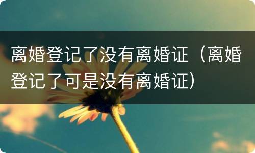 离婚登记了没有离婚证（离婚登记了可是没有离婚证）
