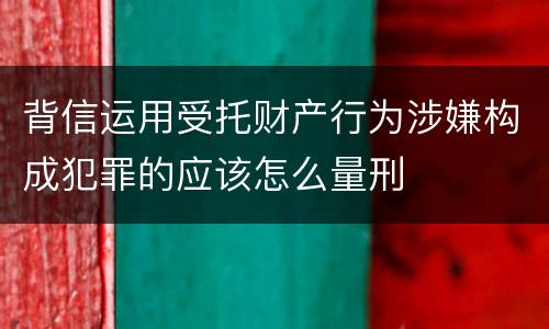背信运用受托财产行为涉嫌构成犯罪的应该怎么量刑