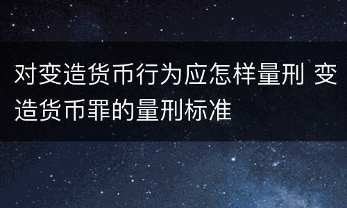 对变造货币行为应怎样量刑 变造货币罪的量刑标准