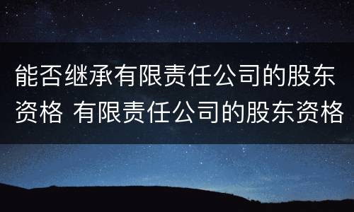 能否继承有限责任公司的股东资格 有限责任公司的股东资格可以继承吗