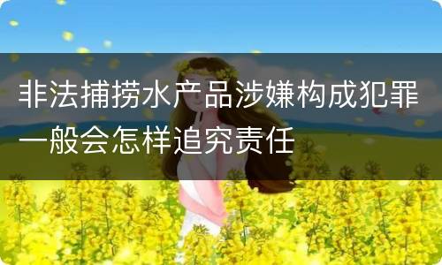 非法捕捞水产品涉嫌构成犯罪一般会怎样追究责任