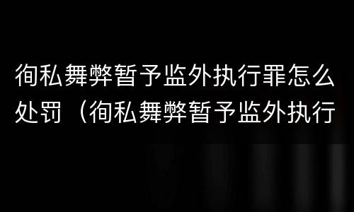 徇私舞弊暂予监外执行罪怎么处罚（徇私舞弊暂予监外执行罪情节严重）