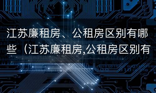 江苏廉租房、公租房区别有哪些（江苏廉租房,公租房区别有哪些呢）