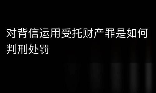 对背信运用受托财产罪是如何判刑处罚