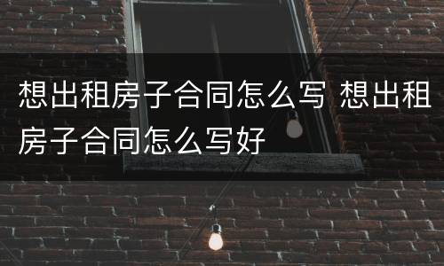 想出租房子合同怎么写 想出租房子合同怎么写好