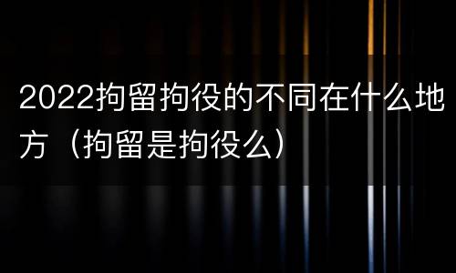 2022拘留拘役的不同在什么地方（拘留是拘役么）