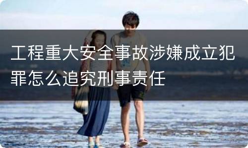 工程重大安全事故涉嫌成立犯罪怎么追究刑事责任