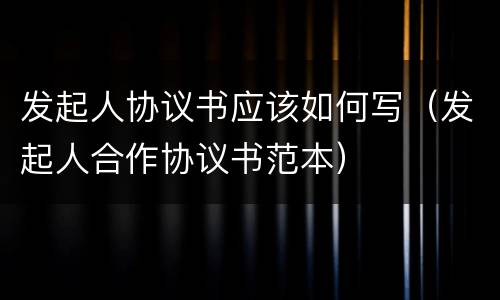 发起人协议书应该如何写（发起人合作协议书范本）