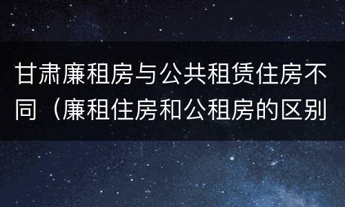 甘肃廉租房与公共租赁住房不同（廉租住房和公租房的区别）