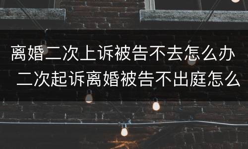 离婚二次上诉被告不去怎么办 二次起诉离婚被告不出庭怎么办